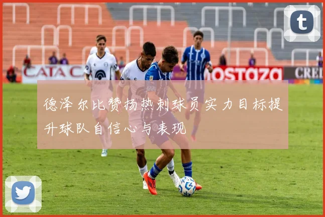 德泽尔比赞扬热刺球员实力目标提升球队自信心与表现