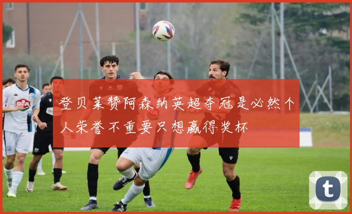登贝莱赞阿森纳英超夺冠是必然个人荣誉不重要只想赢得奖杯