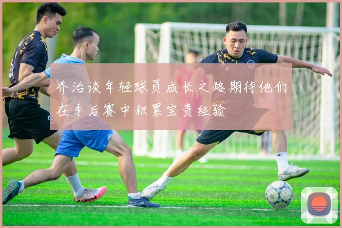 乔治谈年轻球员成长之路期待他们在季后赛中积累宝贵经验