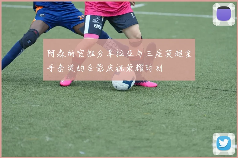 阿森纳官推分享拉亚与三座英超金手套奖的合影庆祝荣耀时刻
