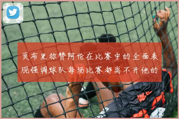 莫布里称赞阿伦在比赛中的全面表现强调球队每场比赛都离不开他的贡献