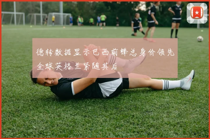 德转数据显示巴西前锋总身价领先全球英格兰紧随其后