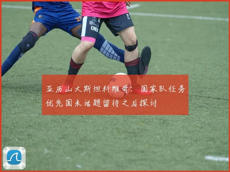 亚历山大斯坦科维奇：国家队任务优先国米话题留待之后探讨
