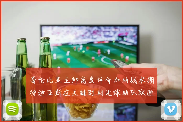 哥伦比亚主帅高度评价加纳战术期待迪亚斯在关键时刻进球助队取胜