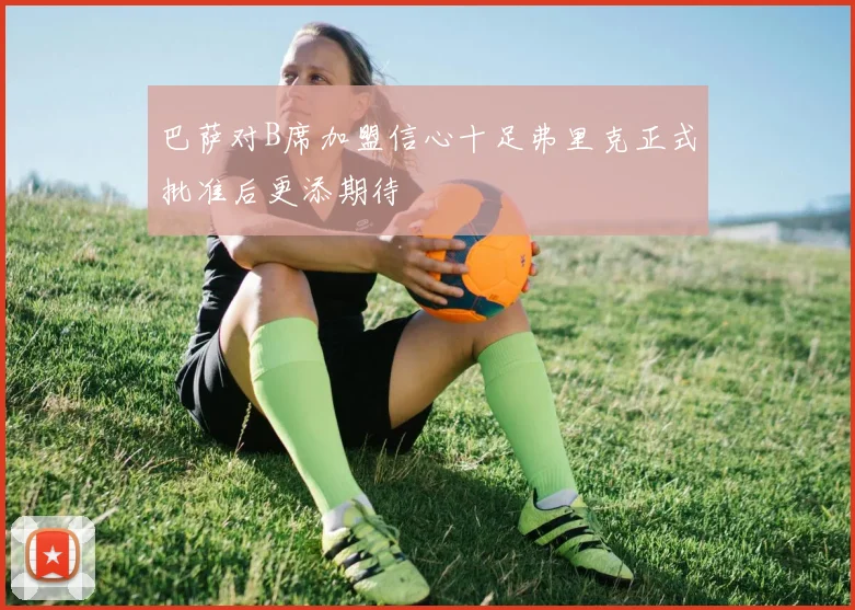 巴萨对B席加盟信心十足弗里克正式批准后更添期待
