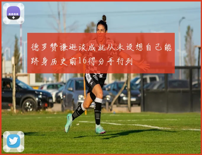 德罗赞谦逊谈成就从未设想自己能跻身历史前16得分手行列