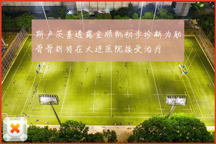 斯卢茨基透露金顺凯初步诊断为肋骨骨折将在大连医院接受治疗