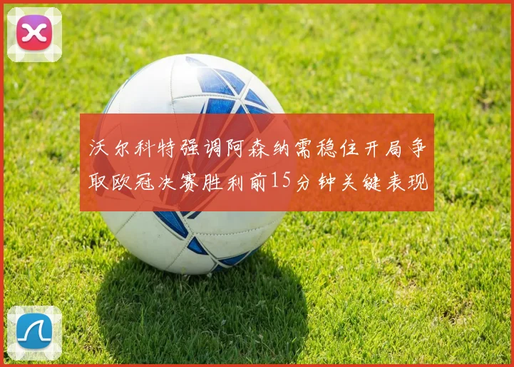 沃尔科特强调阿森纳需稳住开局争取欧冠决赛胜利前15分钟关键表现