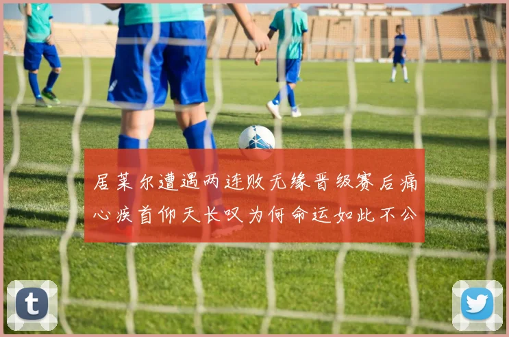 居莱尔遭遇两连败无缘晋级赛后痛心疾首仰天长叹为何命运如此不公