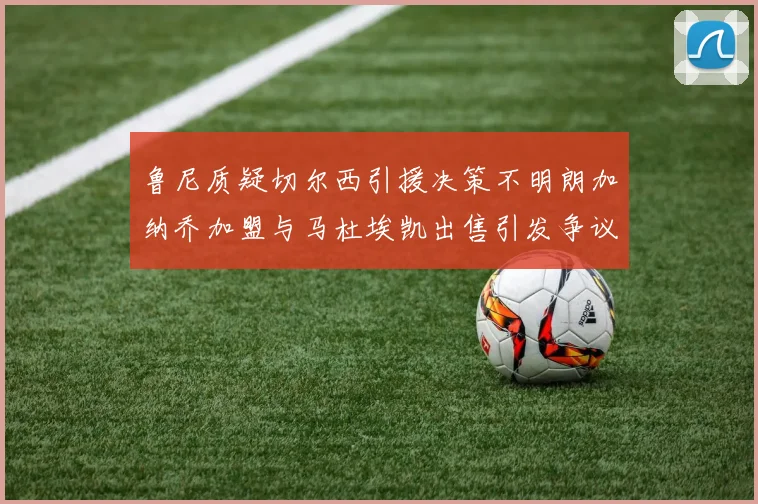 鲁尼质疑切尔西引援决策不明朗加纳乔加盟与马杜埃凯出售引发争议